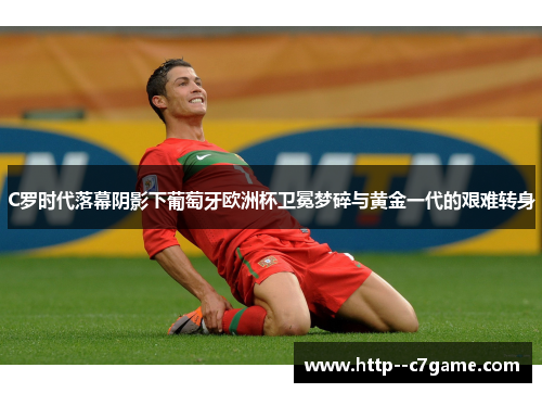 C罗时代落幕阴影下葡萄牙欧洲杯卫冕梦碎与黄金一代的艰难转身 C罗时代落幕阴影下葡萄牙欧洲杯卫冕梦碎与黄金一代的艰难转身